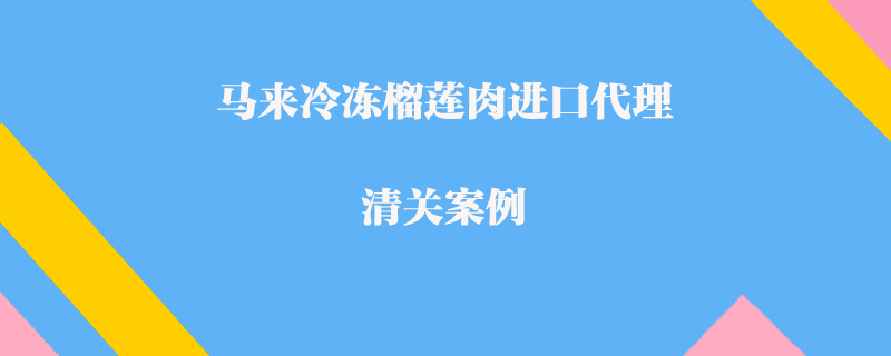 馬來冷凍榴蓮肉進口代理清關(guān)案例