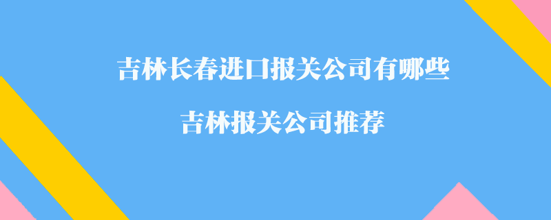 吉林長春進口報關(guān)公司有哪些？吉林報關(guān)公司推薦